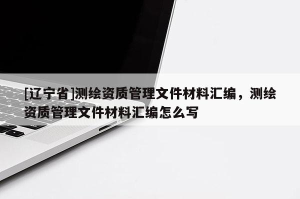 [辽宁省]测绘资质管理文件材料汇编，测绘资质管理文件材料汇编怎么写