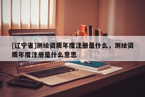 [辽宁省]测绘资质年度注册是什么，测绘资质年度注册是什么意思
