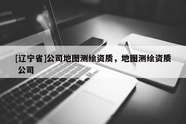 [辽宁省]公司地图测绘资质，地图测绘资质 公司