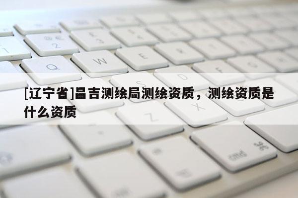 [辽宁省]昌吉测绘局测绘资质，测绘资质是什么资质