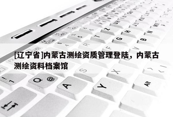 [辽宁省]内蒙古测绘资质管理登陆，内蒙古测绘资料档案馆