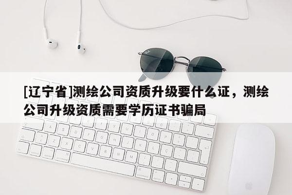 [辽宁省]测绘公司资质升级要什么证，测绘公司升级资质需要学历证书骗局