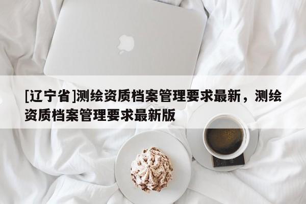 [辽宁省]测绘资质档案管理要求最新，测绘资质档案管理要求最新版