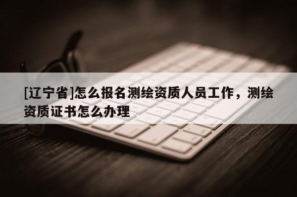 [辽宁省]怎么报名测绘资质人员工作，测绘资质证书怎么办理