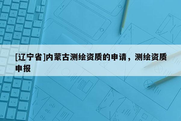 [辽宁省]内蒙古测绘资质的申请，测绘资质申报