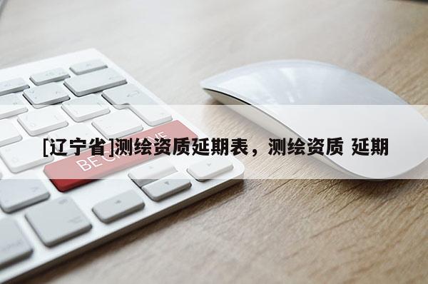 [辽宁省]测绘资质延期表，测绘资质 延期