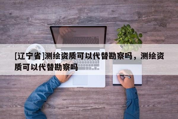 [辽宁省]测绘资质可以代替勘察吗，测绘资质可以代替勘察吗