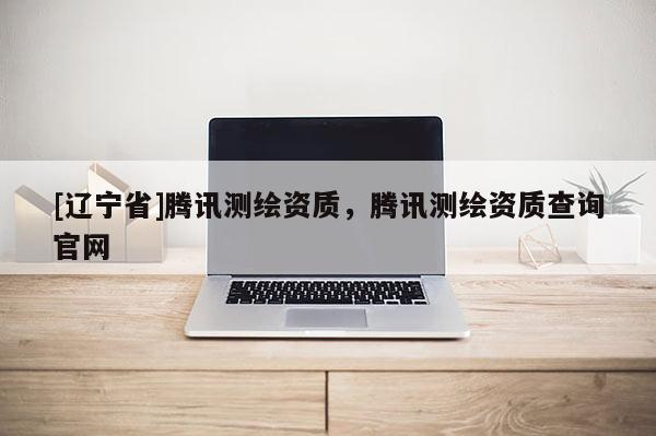[辽宁省]腾讯测绘资质，腾讯测绘资质查询官网