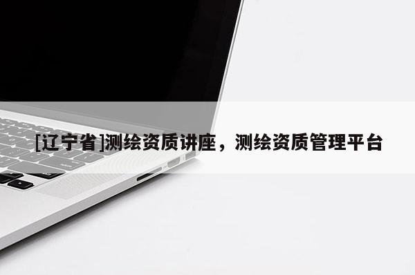 [辽宁省]测绘资质讲座，测绘资质管理平台