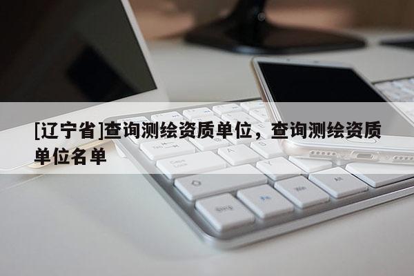 [辽宁省]查询测绘资质单位，查询测绘资质单位名单