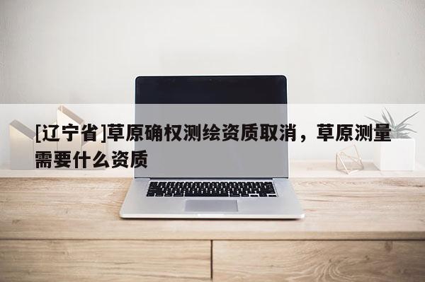 [辽宁省]草原确权测绘资质取消，草原测量需要什么资质