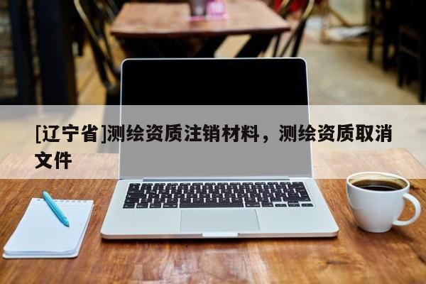 [辽宁省]测绘资质注销材料，测绘资质取消文件