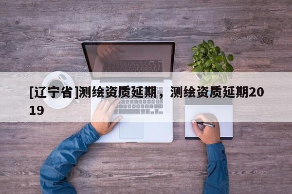 [辽宁省]测绘资质延期，测绘资质延期2019
