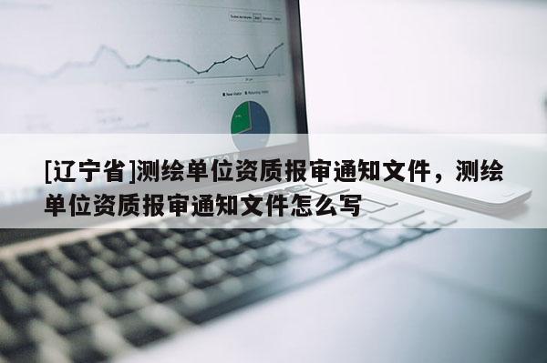 [辽宁省]测绘单位资质报审通知文件，测绘单位资质报审通知文件怎么写