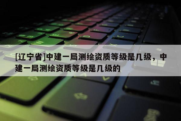 [辽宁省]中建一局测绘资质等级是几级，中建一局测绘资质等级是几级的