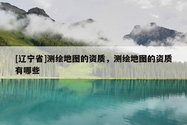 [辽宁省]测绘地图的资质，测绘地图的资质有哪些