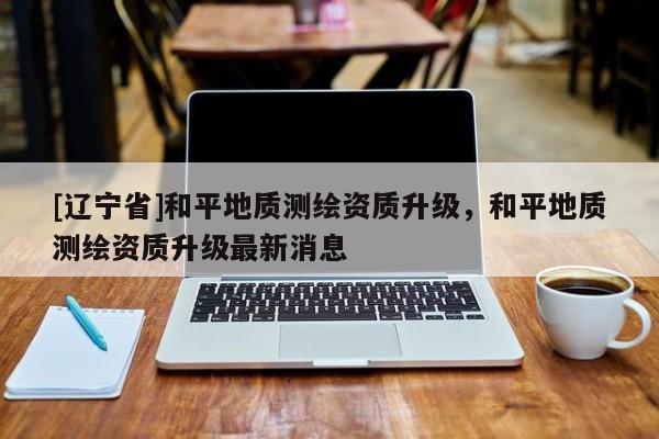 [辽宁省]和平地质测绘资质升级，和平地质测绘资质升级最新消息