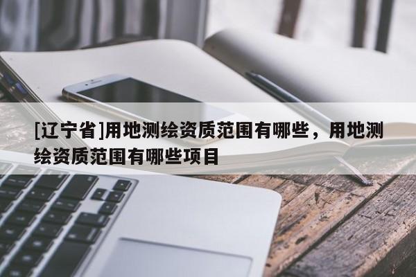 [辽宁省]用地测绘资质范围有哪些，用地测绘资质范围有哪些项目