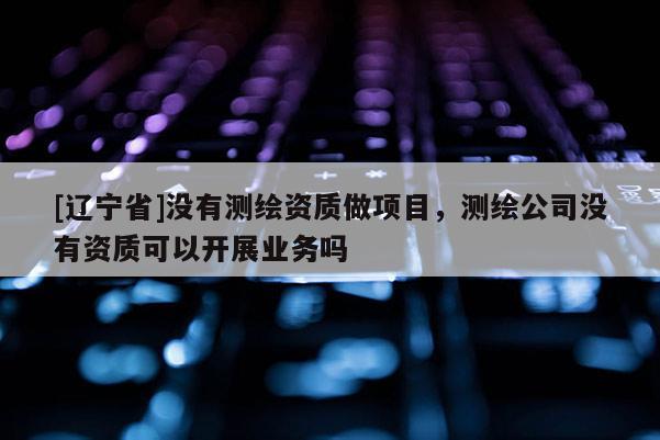 [辽宁省]没有测绘资质做项目，测绘公司没有资质可以开展业务吗