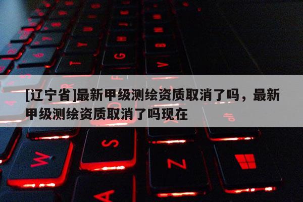 [辽宁省]最新甲级测绘资质取消了吗，最新甲级测绘资质取消了吗现在