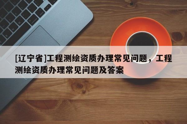[辽宁省]工程测绘资质办理常见问题，工程测绘资质办理常见问题及答案