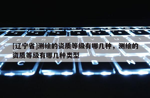 [辽宁省]测绘的资质等级有哪几种，测绘的资质等级有哪几种类型