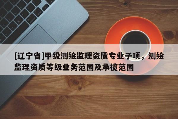 [辽宁省]甲级测绘监理资质专业子项，测绘监理资质等级业务范围及承揽范围