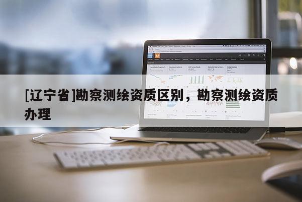 [辽宁省]勘察测绘资质区别，勘察测绘资质办理