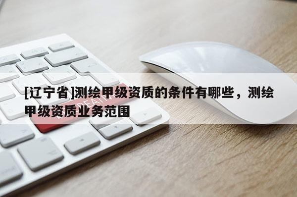[辽宁省]测绘甲级资质的条件有哪些，测绘甲级资质业务范围