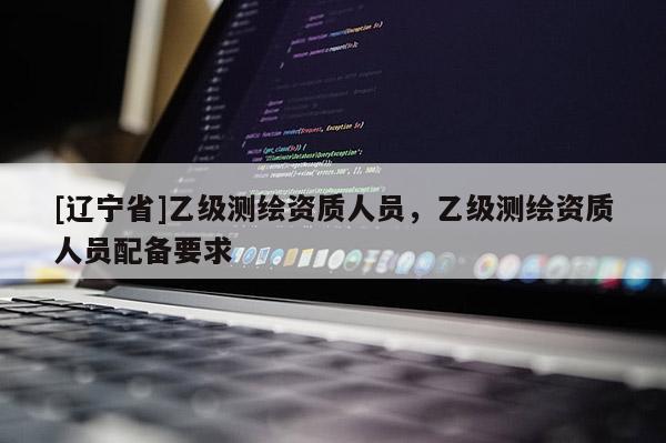 [辽宁省]乙级测绘资质人员，乙级测绘资质人员配备要求