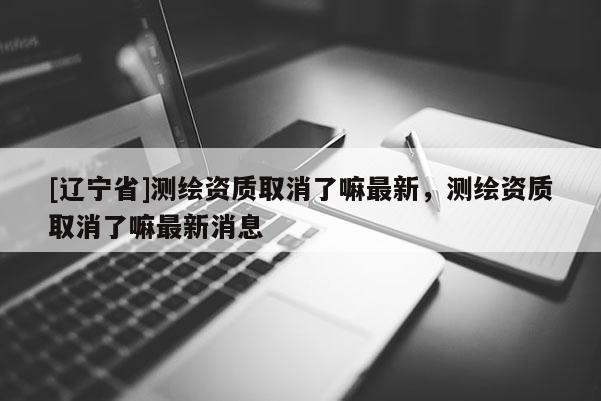 [辽宁省]测绘资质取消了嘛最新，测绘资质取消了嘛最新消息