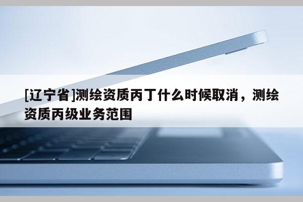 [辽宁省]测绘资质丙丁什么时候取消，测绘资质丙级业务范围