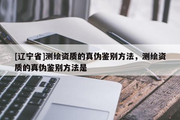 [辽宁省]测绘资质的真伪鉴别方法，测绘资质的真伪鉴别方法是