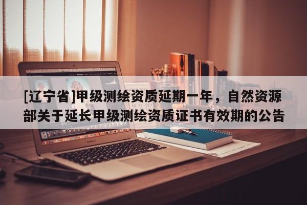 [辽宁省]甲级测绘资质延期一年，自然资源部关于延长甲级测绘资质证书有效期的公告