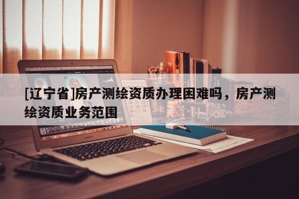 [辽宁省]房产测绘资质办理困难吗，房产测绘资质业务范围