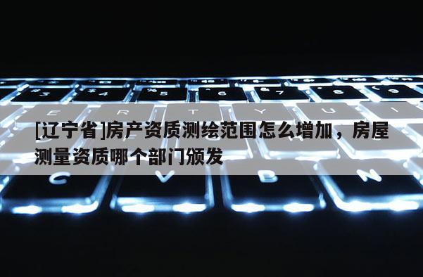 [辽宁省]房产资质测绘范围怎么增加，房屋测量资质哪个部门颁发