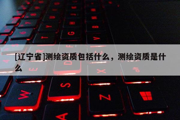 [辽宁省]测绘资质包括什么，测绘资质是什么