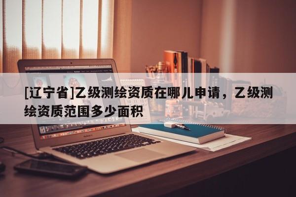 [辽宁省]乙级测绘资质在哪儿申请，乙级测绘资质范围多少面积