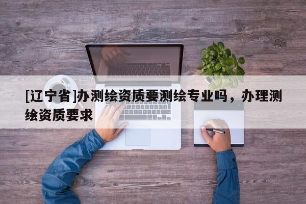 [辽宁省]办测绘资质要测绘专业吗，办理测绘资质要求