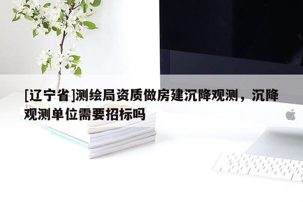 [辽宁省]测绘局资质做房建沉降观测，沉降观测单位需要招标吗