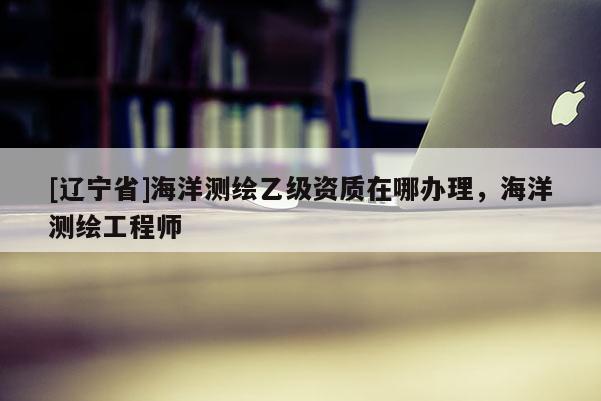 [辽宁省]海洋测绘乙级资质在哪办理，海洋测绘工程师