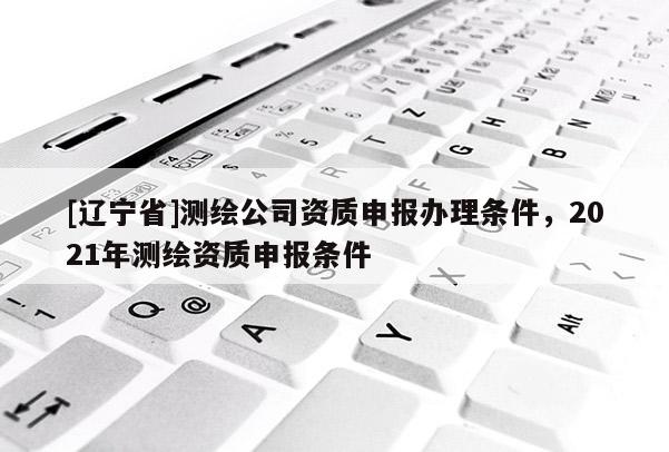 [辽宁省]测绘公司资质申报办理条件，2021年测绘资质申报条件