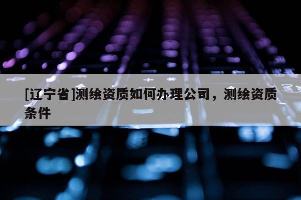 [辽宁省]测绘资质如何办理公司，测绘资质条件