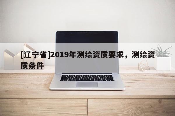 [辽宁省]2019年测绘资质要求，测绘资质条件