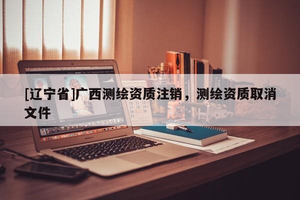 [辽宁省]广西测绘资质注销，测绘资质取消文件