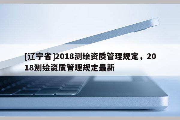 [辽宁省]2018测绘资质管理规定，2018测绘资质管理规定最新