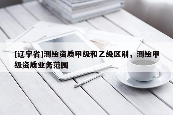 [辽宁省]测绘资质甲级和乙级区别，测绘甲级资质业务范围