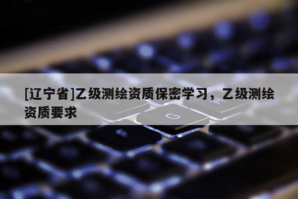[辽宁省]乙级测绘资质保密学习，乙级测绘资质要求