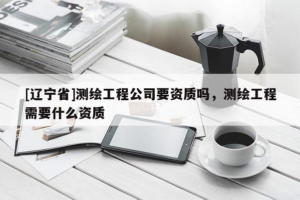 [辽宁省]测绘工程公司要资质吗，测绘工程需要什么资质