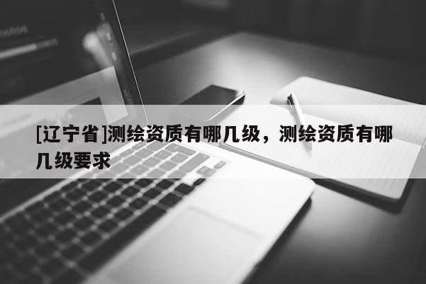[辽宁省]测绘资质有哪几级，测绘资质有哪几级要求